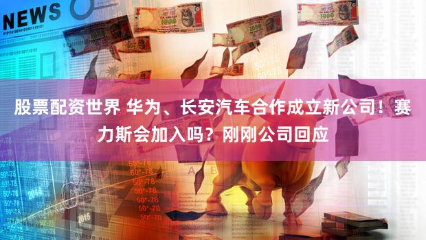 股票配资世界 华为、长安汽车合作成立新公司!赛力斯会加入吗?刚刚公司回应