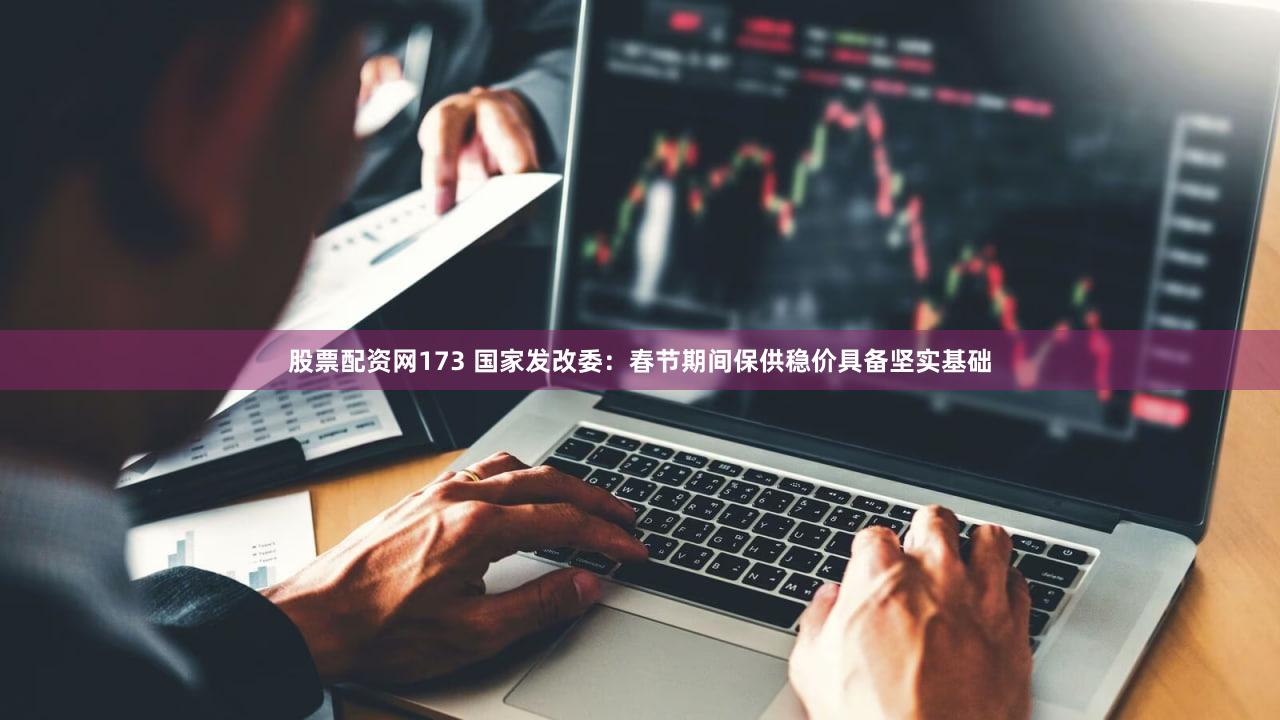 股票配资网173 国家发改委:春节期间保供稳价具备坚实基础