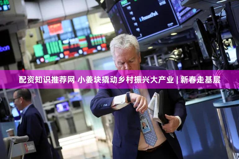 配资知识推荐网 小姜块撬动乡村振兴大产业 | 新春走基层