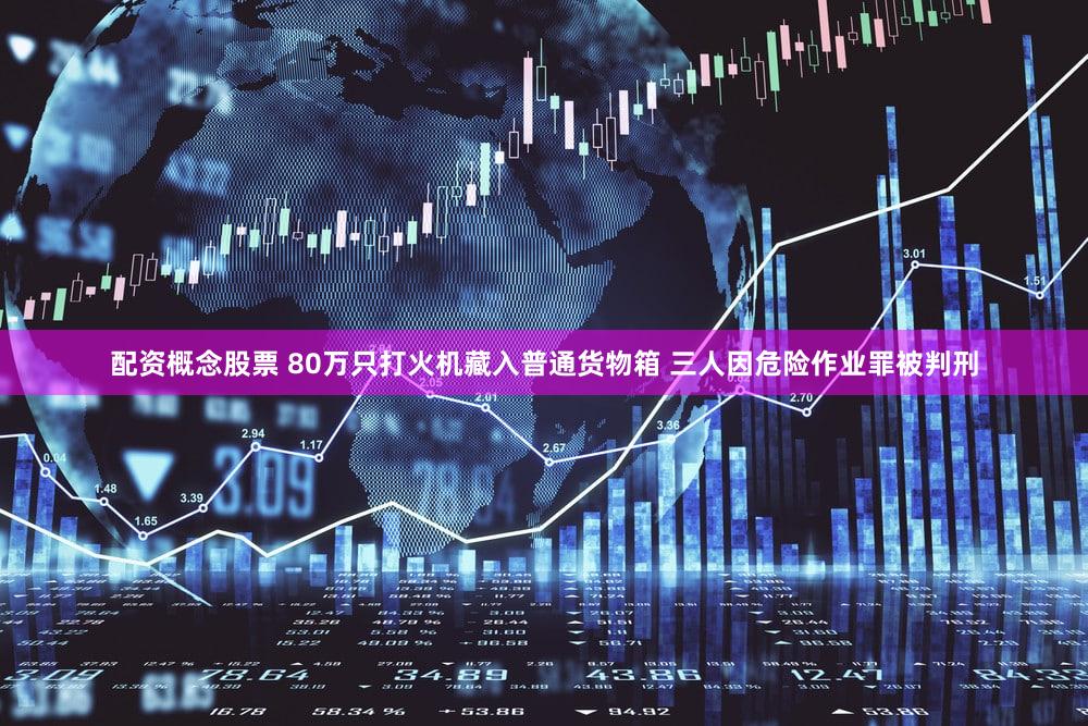 配资概念股票 80万只打火机藏入普通货物箱 三人因危险作业罪被判刑
