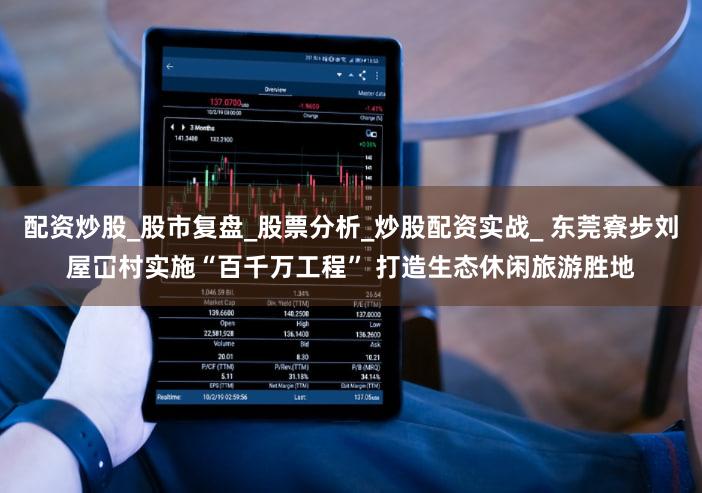 配资炒股_股市复盘_股票分析_炒股配资实战_ 东莞寮步刘屋冚村实施“百千万工程” 打造生态休闲旅游胜地