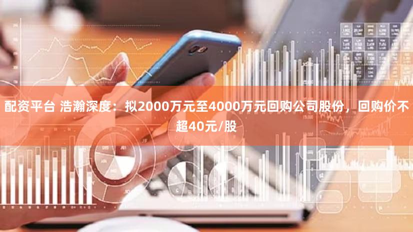 配资平台 浩瀚深度：拟2000万元至4000万元回购公司股份，回购价不超40元/股
