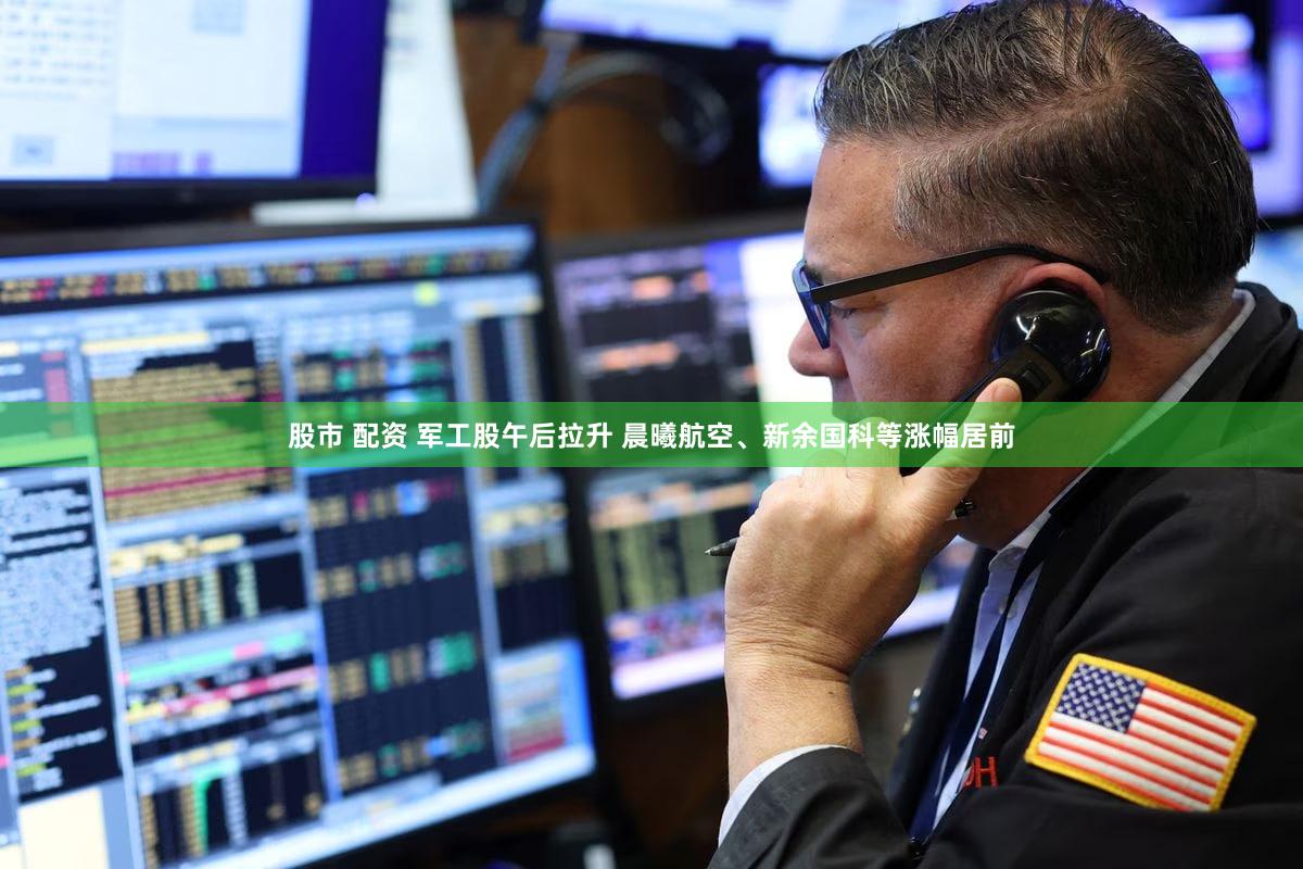 股市 配资 军工股午后拉升 晨曦航空、新余国科等涨幅居前