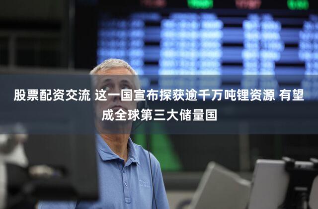 股票配资交流 这一国宣布探获逾千万吨锂资源 有望成全球第三大储量国