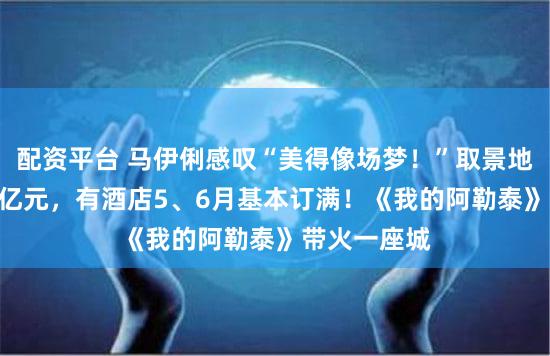 配资平台 马伊俐感叹“美得像场梦！”取景地10天收入4亿元，有酒店5、6月基本订满！《我的阿勒泰》带火一座城