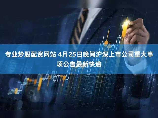 专业炒股配资网站 4月25日晚间沪深上市公司重大事项公告最新快递