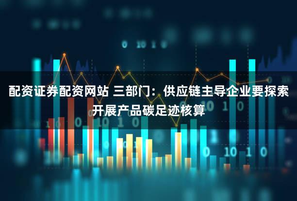 配资证券配资网站 三部门：供应链主导企业要探索开展产品碳足迹核算