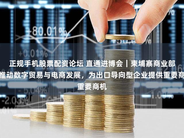 正规手机股票配资论坛 直通进博会｜柬埔寨商业部：推动数字贸易与电商发展，为出口导向型企业提供重要商机