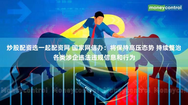 炒股配资选一起配资网 国家网信办：将保持高压态势 持续整治各类涉企违法违规信息和行为