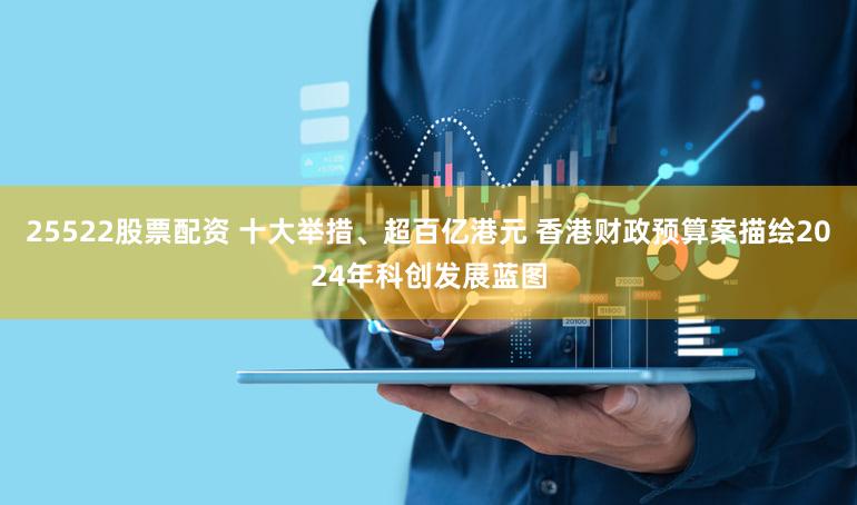 25522股票配资 十大举措、超百亿港元 香港财政预算案描绘2024年科创发展蓝图