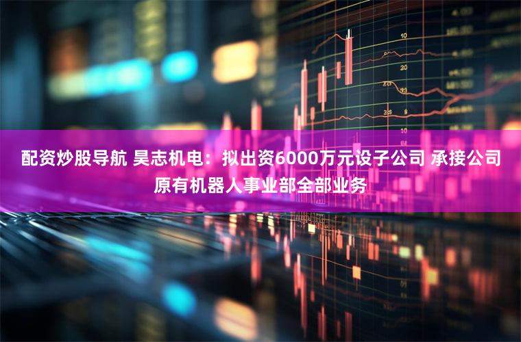 配资炒股导航 昊志机电：拟出资6000万元设子公司 承接公司原有机器人事业部全部业务
