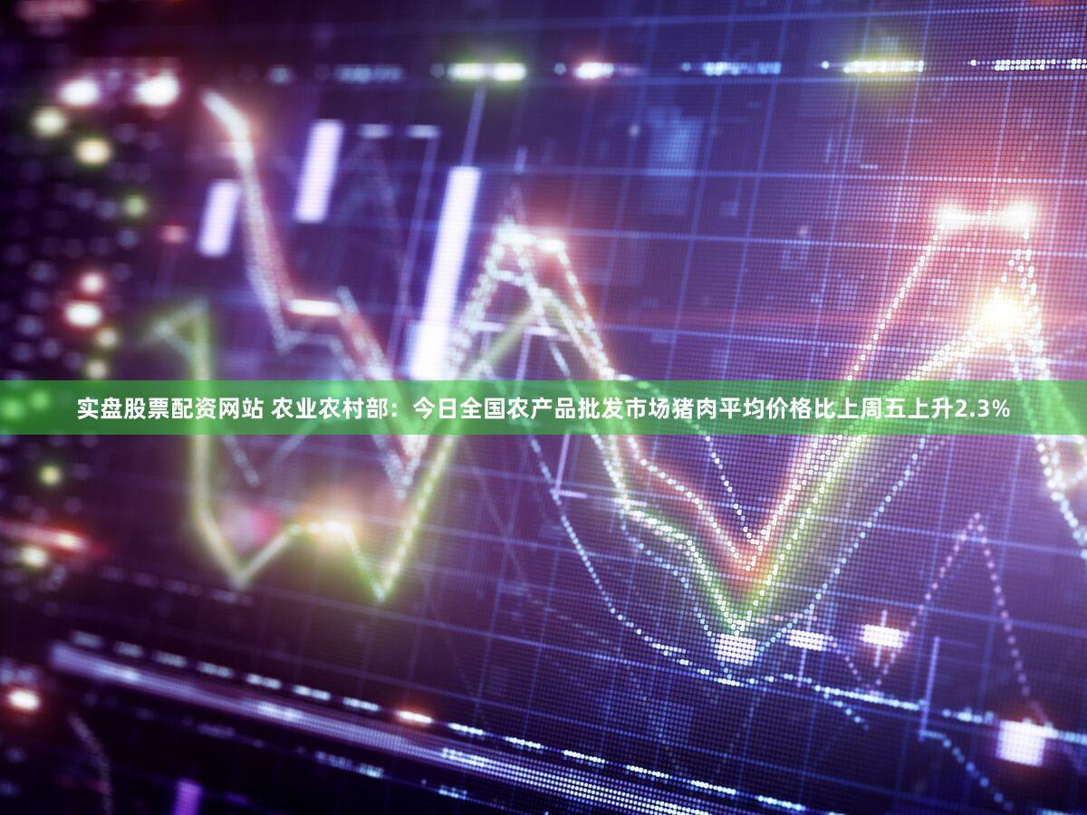 实盘股票配资网站 农业农村部：今日全国农产品批发市场猪肉平均价格比上周五上升2.3%