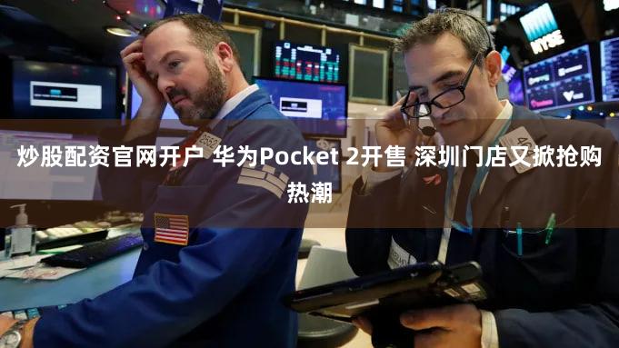炒股配资官网开户 华为Pocket 2开售 深圳门店又掀抢购热潮
