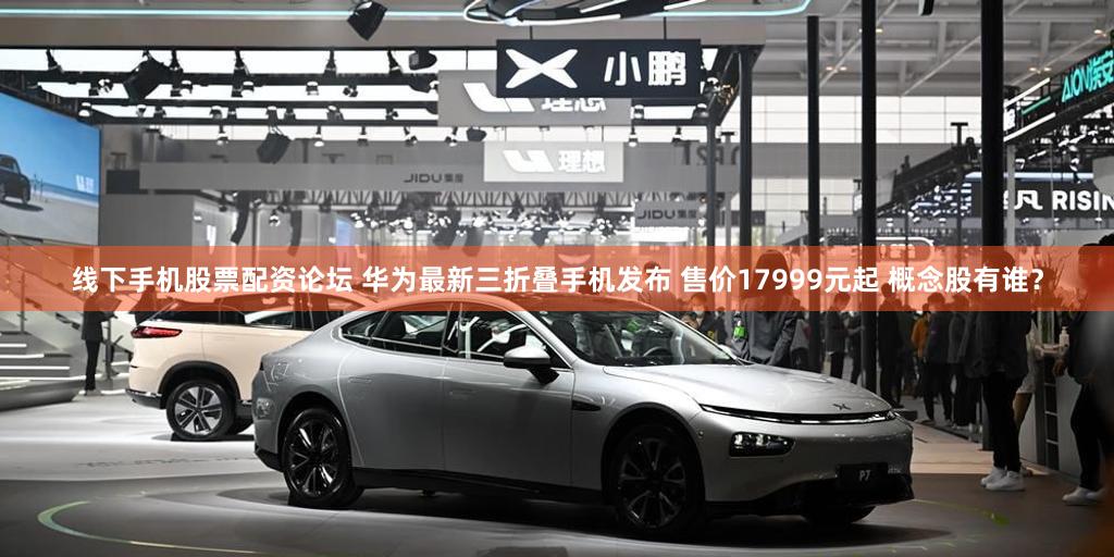 线下手机股票配资论坛 华为最新三折叠手机发布 售价17999元起 概念股有谁？