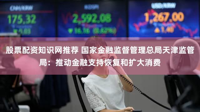 股票配资知识网推荐 国家金融监督管理总局天津监管局：推动金融支持恢复和扩大消费