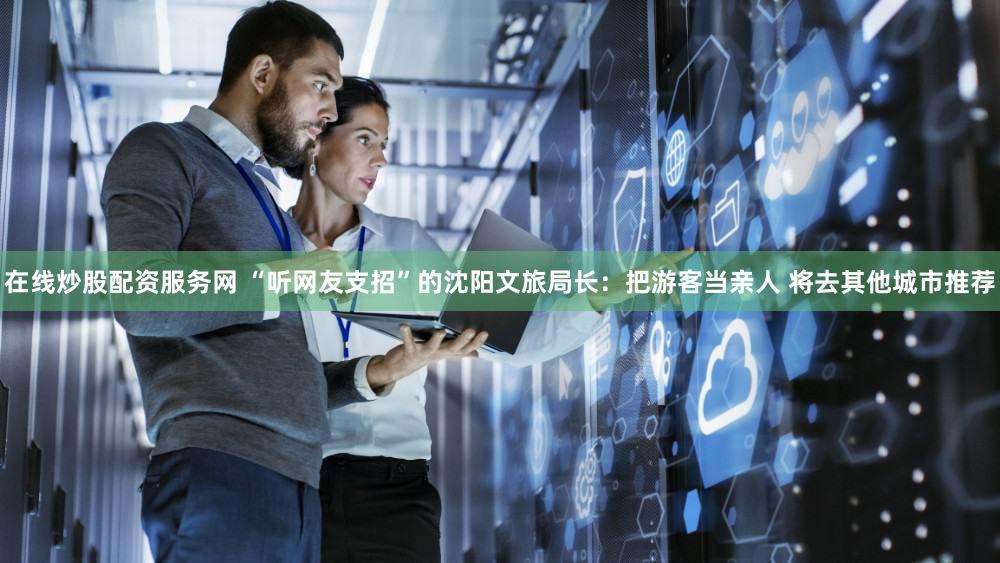 在线炒股配资服务网 “听网友支招”的沈阳文旅局长：把游客当亲人 将去其他城市推荐