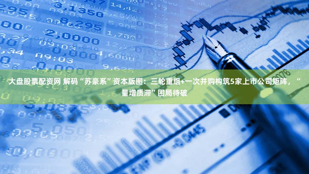 大盘股票配资网 解码“苏豪系”资本版图：三轮重组+一次并购构筑5家上市公司矩阵，“量增质滞”困局待破