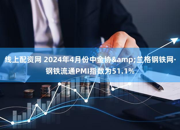 线上配资网 2024年4月份中金协&兰格钢铁网·钢铁流通PMI指数为51.1%