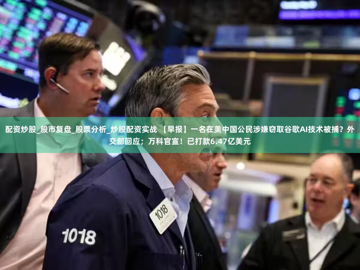配资炒股_股市复盘_股票分析_炒股配资实战 【早报】一名在美中国公民涉嫌窃取谷歌AI技术被捕?外交部回应;万科官宣!已打款6.47亿美元
