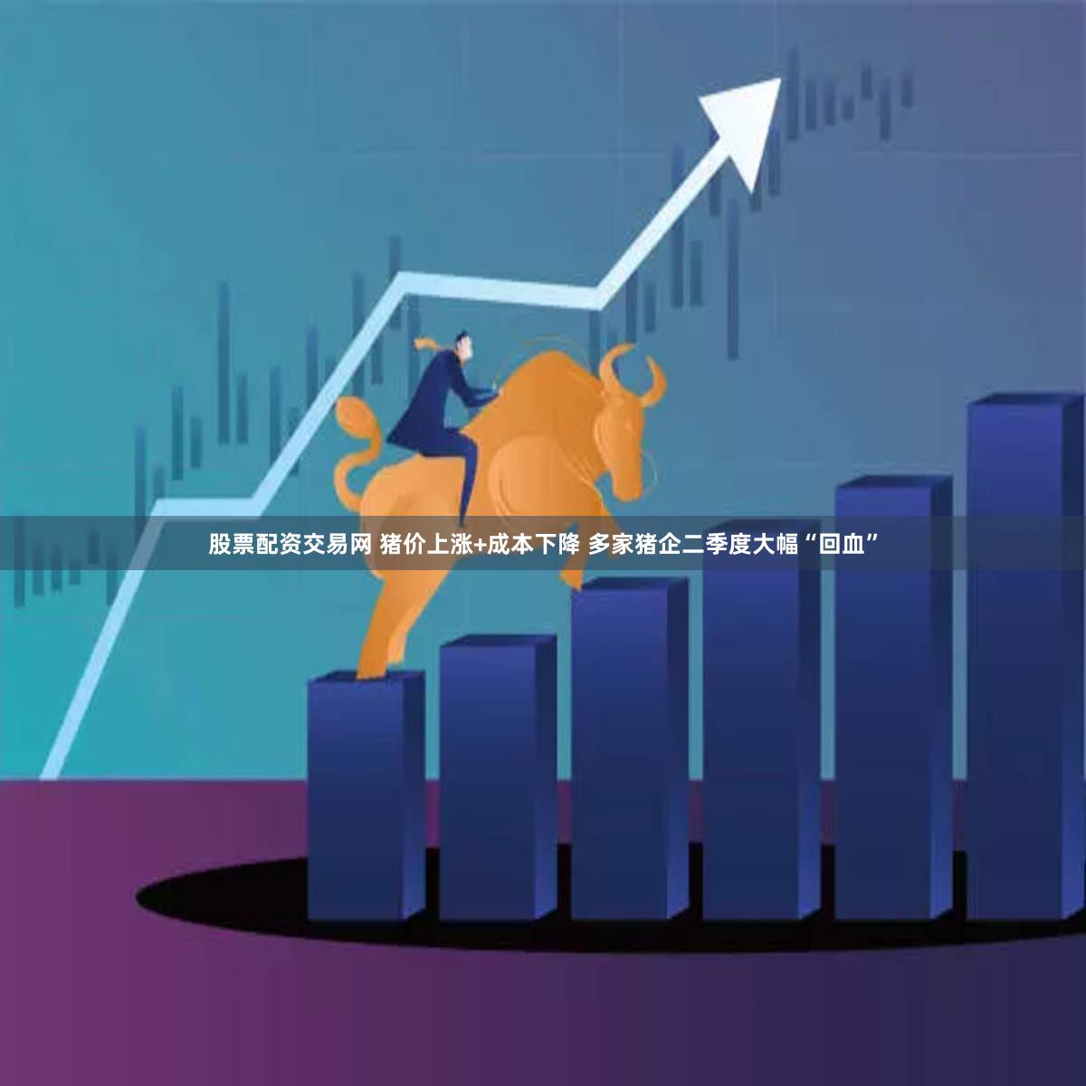 股票配资交易网 猪价上涨+成本下降 多家猪企二季度大幅“回血”