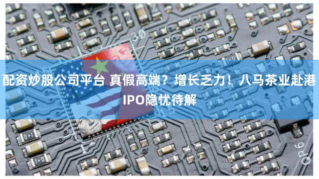配资炒股公司平台 真假高端?增长乏力!八马茶业赴港IPO隐忧待解