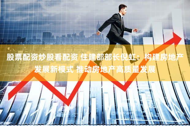 股票配资炒股看配资 住建部部长倪虹:构建房地产发展新模式 推动房地产高质量发展
