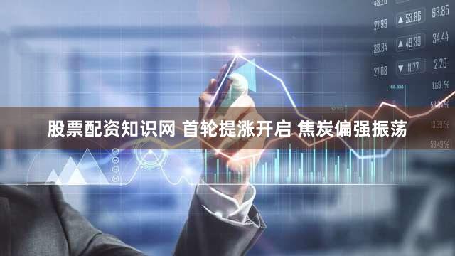 股票配资知识网 首轮提涨开启 焦炭偏强振荡