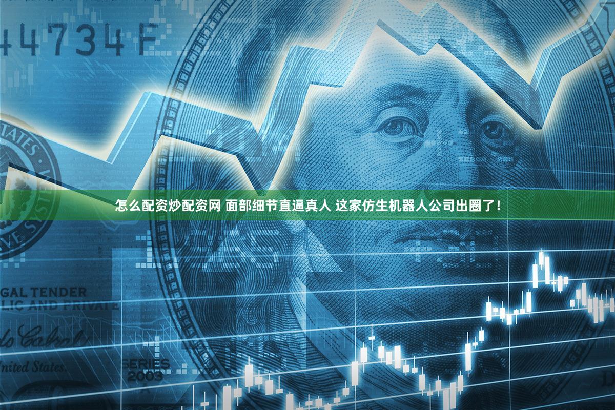 怎么配资炒配资网 面部细节直逼真人 这家仿生机器人公司出圈了！