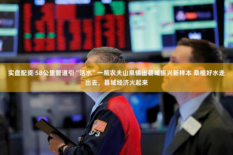 实盘配资 58公里管道引“活水”一瓶农夫山泉输出县域振兴新样本 桑植好水走出去，县域经济火起来