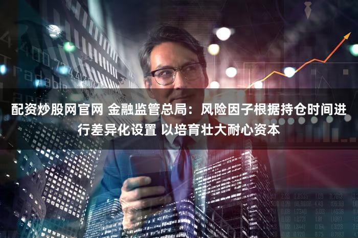 配资炒股网官网 金融监管总局：风险因子根据持仓时间进行差异化设置 以培育壮大耐心资本