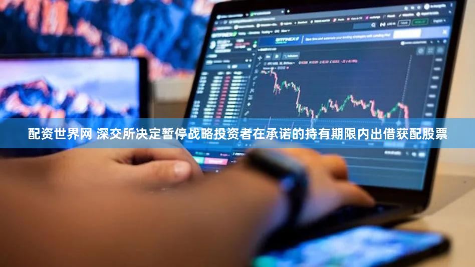 配资世界网 深交所决定暂停战略投资者在承诺的持有期限内出借获配股票