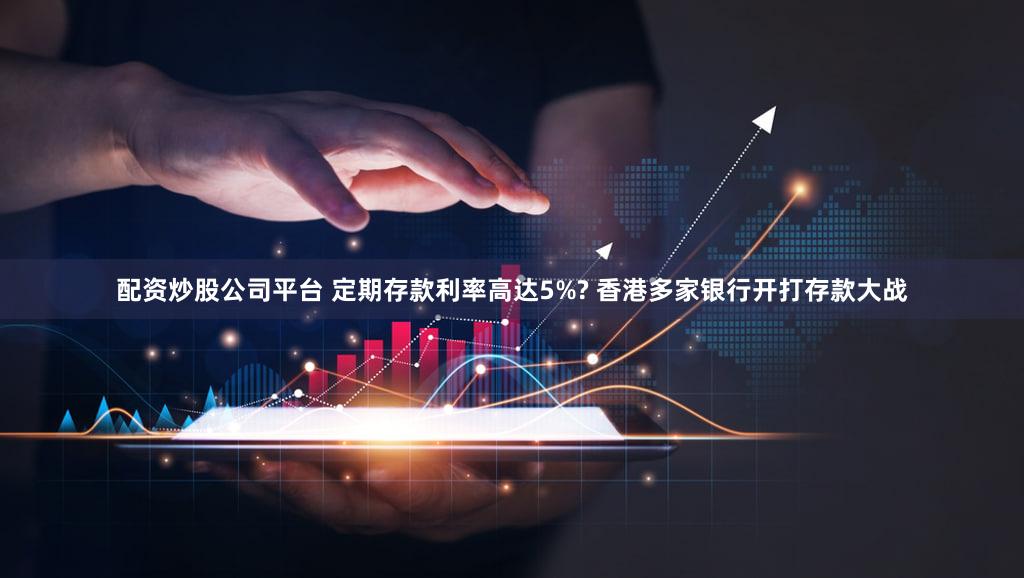 配资炒股公司平台 定期存款利率高达5%? 香港多家银行开打存款大战