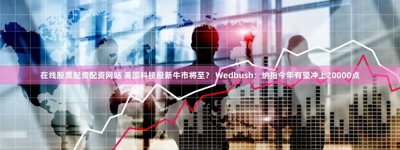 在线股票配资配资网站 美国科技股新牛市将至？ Wedbush：纳指今年有望冲上20000点