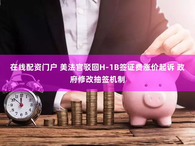 在线配资门户 美法官驳回H-1B签证费涨价起诉 政府修改抽签机制