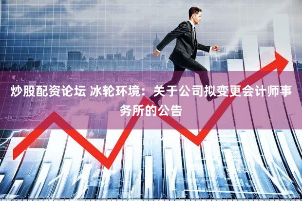 炒股配资论坛 冰轮环境：关于公司拟变更会计师事务所的公告