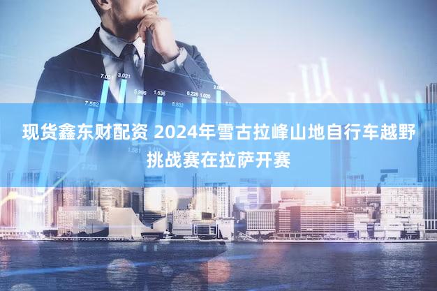 现货鑫东财配资 2024年雪古拉峰山地自行车越野挑战赛在拉萨开赛