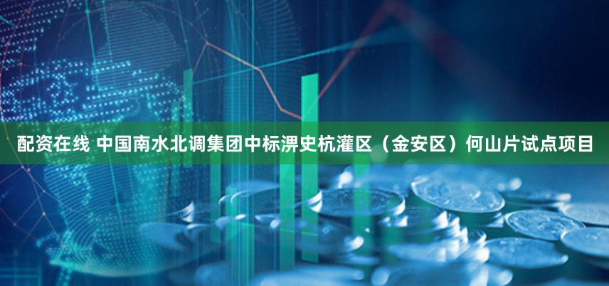 配资在线 中国南水北调集团中标淠史杭灌区（金安区）何山片试点项目