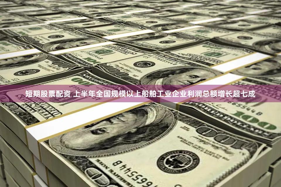 短期股票配资 上半年全国规模以上船舶工业企业利润总额增长超七成