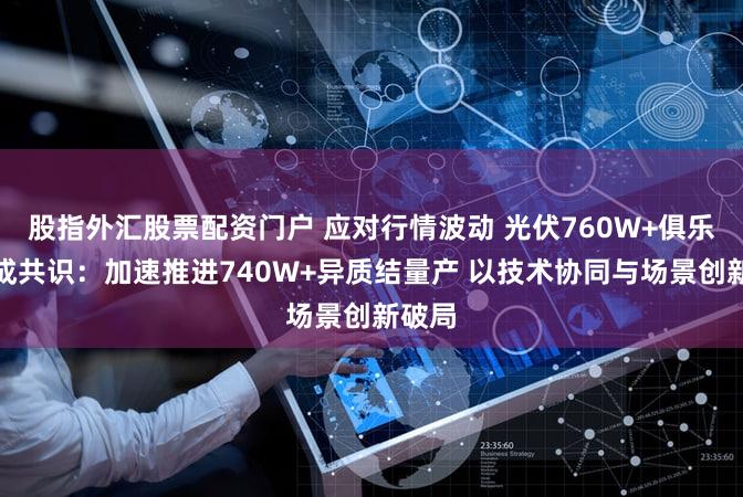 股指外汇股票配资门户 应对行情波动 光伏760W+俱乐部达成共识：加速推进740W+异质结量产 以技术协同与场景创新破局