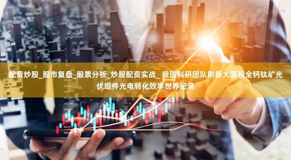 配资炒股_股市复盘_股票分析_炒股配资实战_ 我国科研团队刷新大面积全钙钛矿光伏组件光电转化效率世界纪录