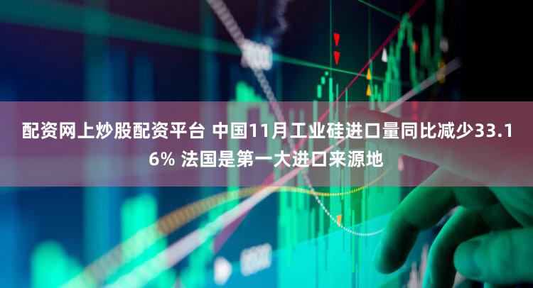 配资网上炒股配资平台 中国11月工业硅进口量同比减少33.16% 法国是第一大进口来源地