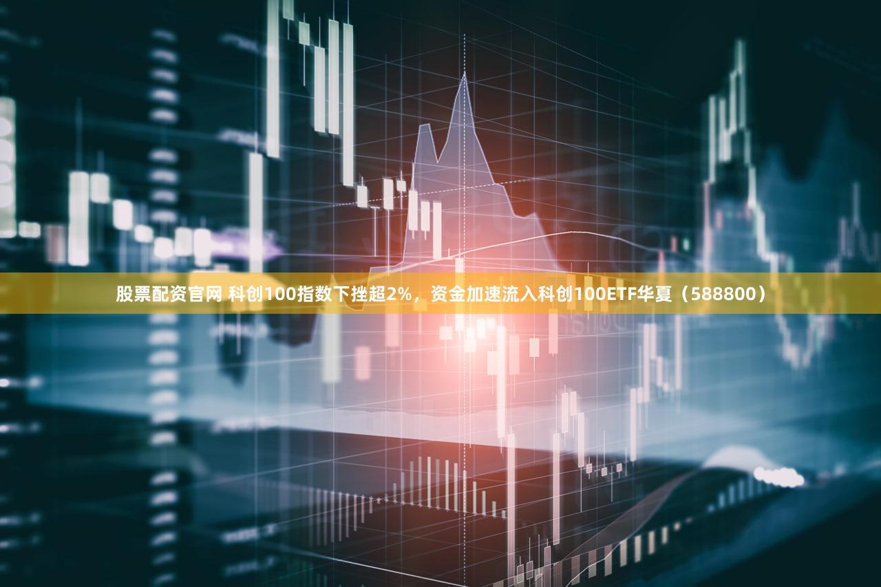 股票配资官网 科创100指数下挫超2%,资金加速流入科创100ETF华夏(588800)