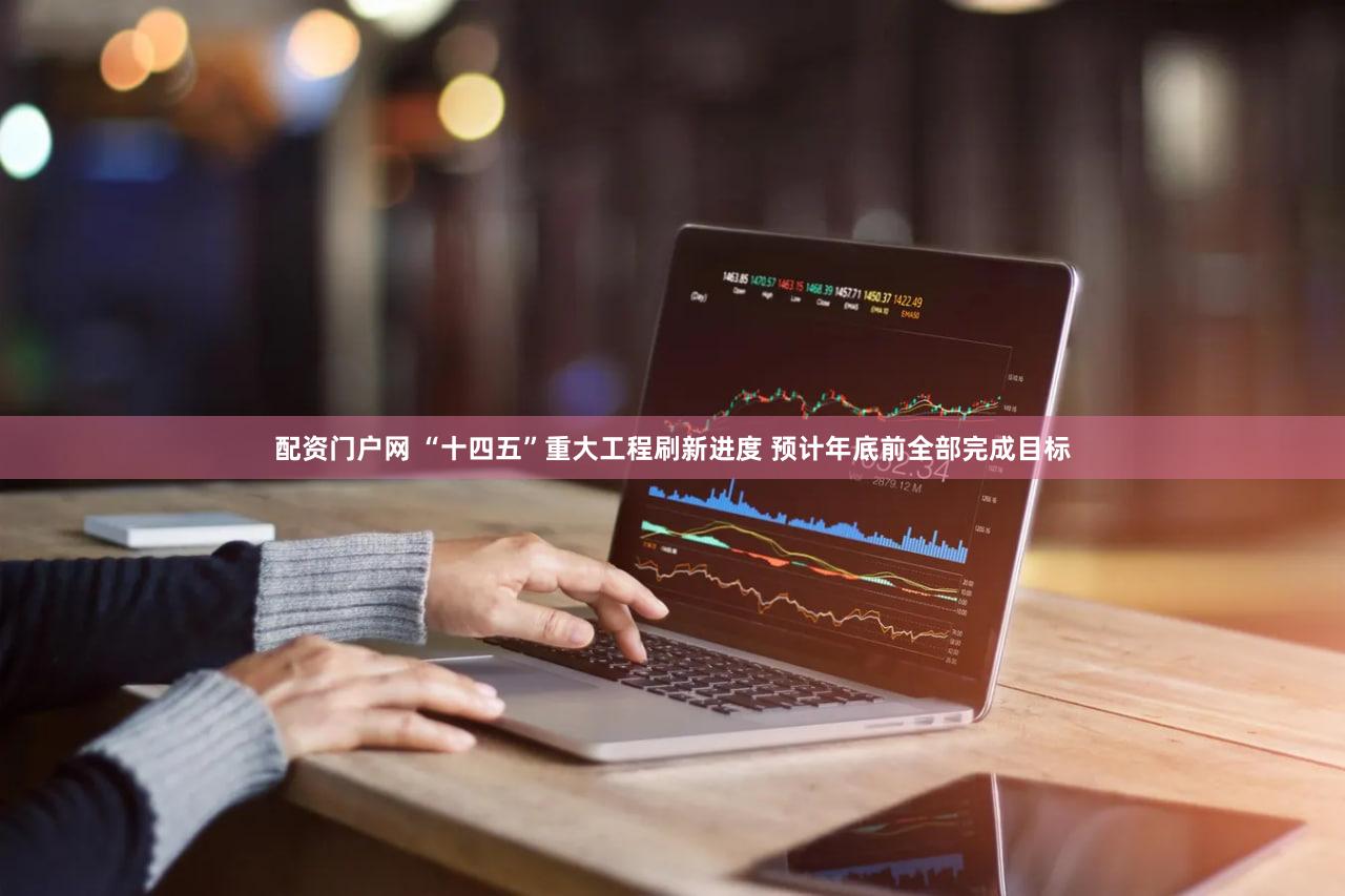 配资门户网 “十四五”重大工程刷新进度 预计年底前全部完成目标