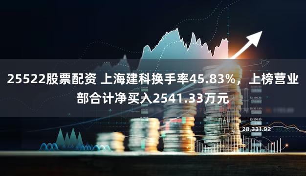 25522股票配资 上海建科换手率45.83%，上榜营业部合计净买入2541.33万元