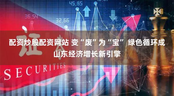 配资炒股配资网站 变“废”为“宝” 绿色循环成山东经济增长新引擎