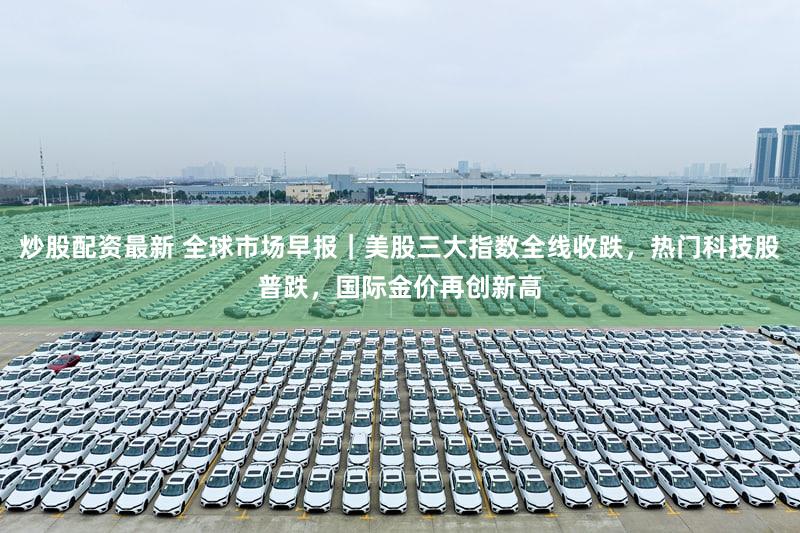 炒股配资最新 全球市场早报|美股三大指数全线收跌,热门科技股普跌,国际金价再创新高
