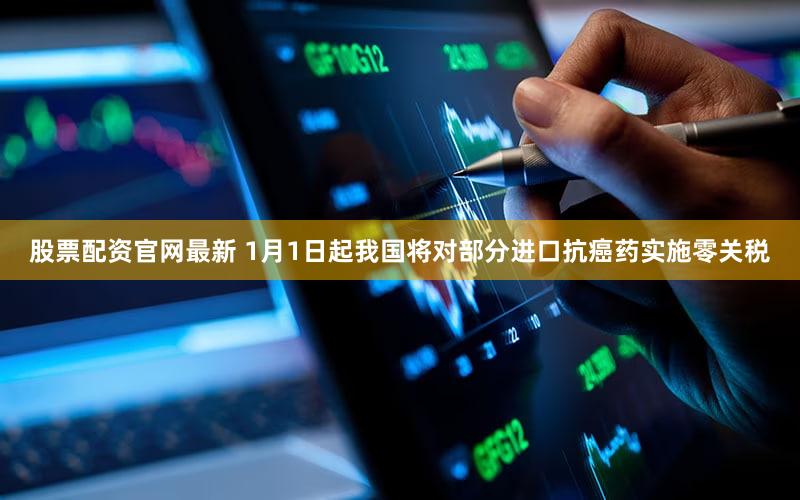 股票配资官网最新 1月1日起我国将对部分进口抗癌药实施零关税