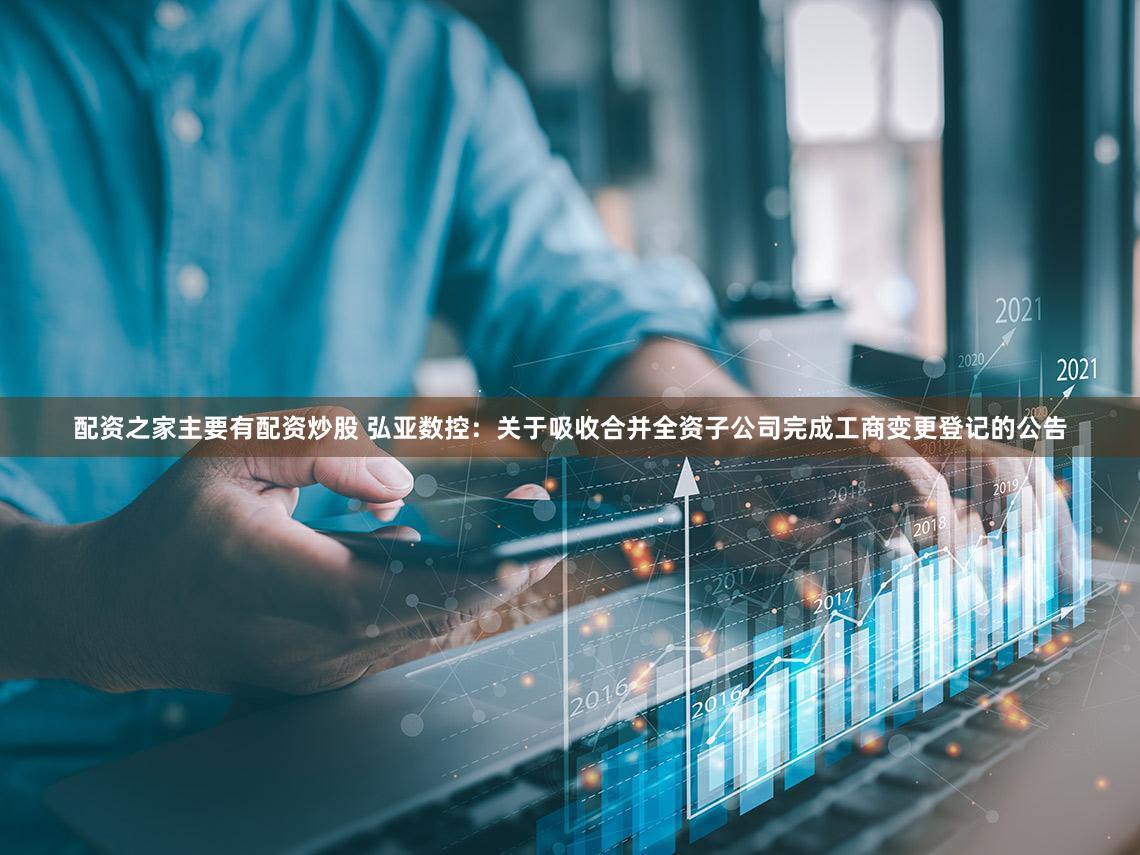 配资之家主要有配资炒股 弘亚数控：关于吸收合并全资子公司完成工商变更登记的公告