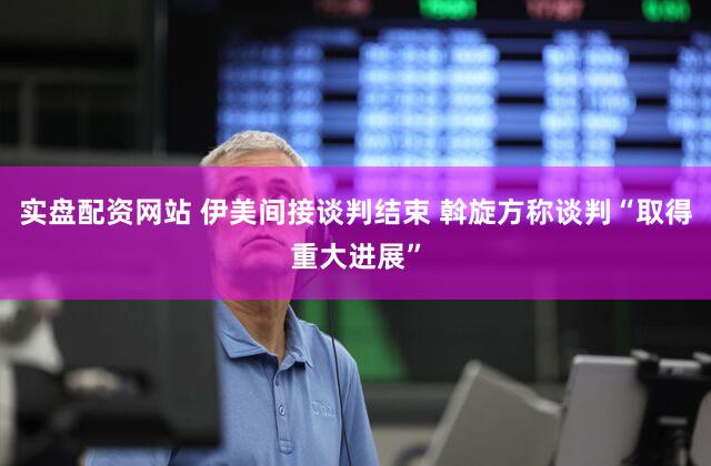 实盘配资网站 伊美间接谈判结束 斡旋方称谈判“取得重大进展”