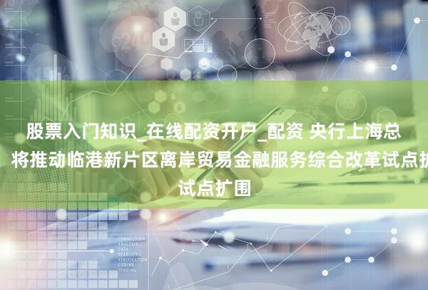 股票入门知识_在线配资开户_配资 央行上海总部:将推动临港新片区离岸贸易金融服务综合改革试点扩围